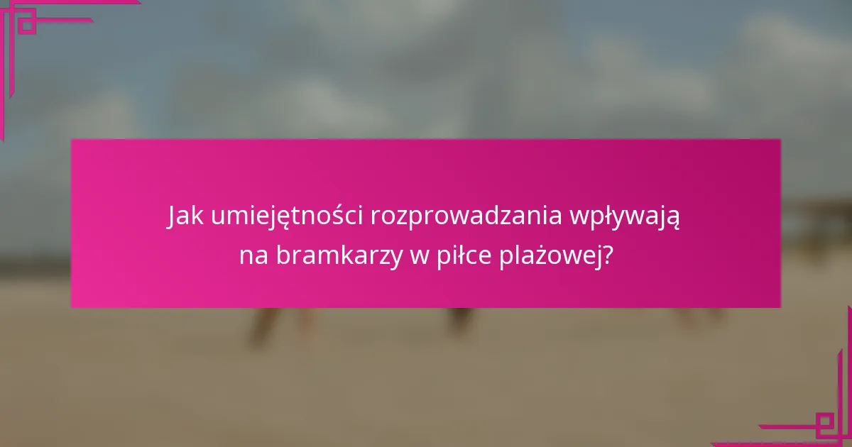 Jak umiejętności rozprowadzania wpływają na bramkarzy w piłce plażowej?