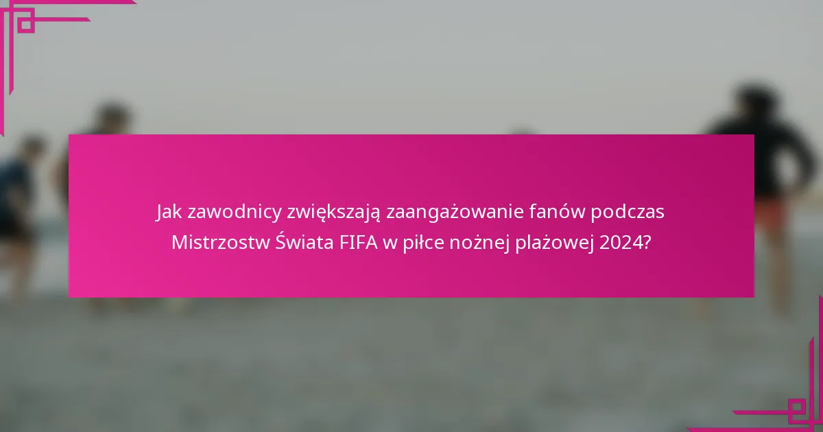 Jak zawodnicy zwiększają zaangażowanie fanów podczas Mistrzostw Świata FIFA w piłce nożnej plażowej 2024?