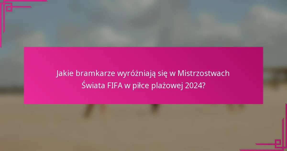 Jakie bramkarze wyróżniają się w Mistrzostwach Świata FIFA w piłce plażowej 2024?