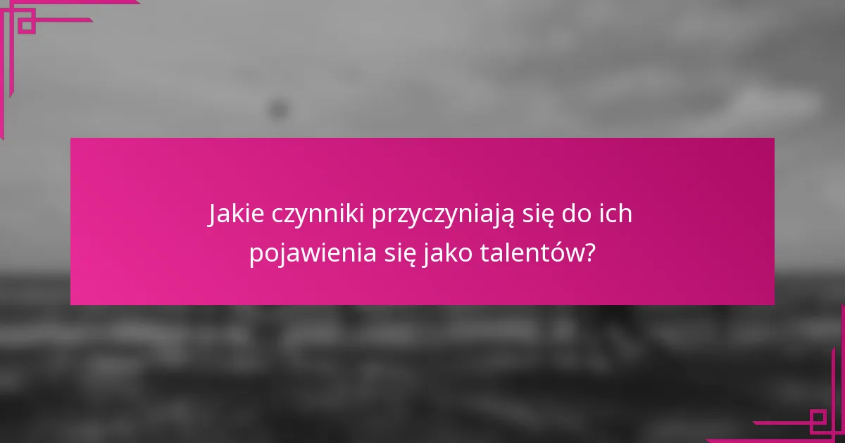 Jakie czynniki przyczyniają się do ich pojawienia się jako talentów?
