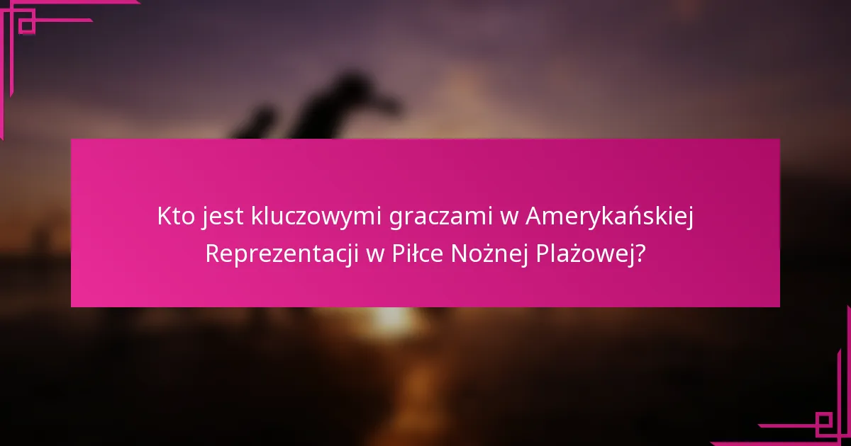 Kto jest kluczowymi graczami w Amerykańskiej Reprezentacji w Piłce Nożnej Plażowej?