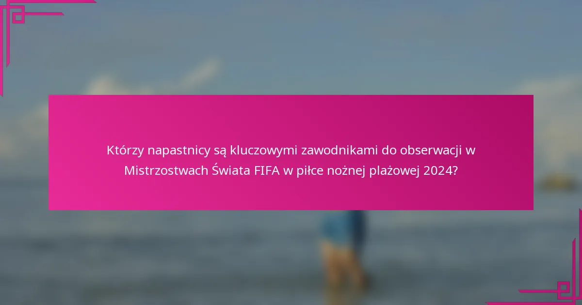 Którzy napastnicy są kluczowymi zawodnikami do obserwacji w Mistrzostwach Świata FIFA w piłce nożnej plażowej 2024?